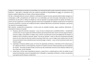 25
resgate, (iii) dedutibilidade da previdência privada (PGBL) e (iv) tributação de determinados rendimentos auferidos no mercado
financeiro –, regra geral, a tributação ocorre por ocasião da aquisição da disponibilidade da renda, em consonância com
diversos modelos implementos no mundo, conforme destaca Andrews.
De fato, a tributação direta do consumo mediante a instituição do Imposto-Consumo apresenta determinadas vantagens em
comparação ao IRPF, principalmente em função de (i) sua simplicidade, por evitar discussões relacionadas aos tipos de
rendimentos; (ii) não sofrer os efeitos da inflação (ex: custo de aquisição na apuração de ganho de capital), (iii) tributar, ao
menos em tese, igualmente os contribuintes (garantia ainda maior de igualdade com alíquotas proporcionais em função do
consumo), (iv) permitir o consumo sem incidência de tributo, mediante diferimento e (v) estimular a poupança, o que parece
ser essencial na sociedade brasileira.
Não obstante, considerando principalmente o cenário atual da sociedade brasileira, alguns problemas dificultariam a
instituição do Imposto em questão:
• Poupança: apesar de estimular a poupança – o que, em tese, é vantajoso para a sociedade brasileira –, considerando
o cenário atual, em que os gastos das famílias brasileiras são extremamente altos, haveria uma alta carga de Imposto-
Consumo a pagar, o que poderia, em alguns casos, culminar na ausência de recursos para pagamento do Imposto, na
medida em que os brasileiros costumam “gastar” mais do que “ganham”. Ainda, os altos juros atualmente praticados
fariam com que a base de cálculo do Imposto aumentasse ainda mais, o que, em alguns casos, poderia fazer com que
houvesse tomada de novos empréstimos para meramente pagar o Imposto – o que, ao final, aumentaria ainda mais o
Imposto a pagar.
• Capacidade contributiva (ability to pay): em termos de capacidade contributiva, a sistemática do IR no Brasil parece
ter o objetivo de tributar a renda disponível, enquanto um Imposto-Consumo tributaria grandeza que não respeitaria
tal conceito – até porque há determinados consumos que são considerados essenciais (como despesas médicas) mas
que, ainda assim, seriam tributados.
• Justiça fiscal: o IR tem maior capacidade de alcançar a justiça fiscal e a redistribuição da renda. Na medida em que
justiça fiscal demanda o alcance da igualdade entre a tributação e a capacidade contributiva, a renda é uma grandeza
cujo aspecto permite alcançar a justiça fiscal.
 