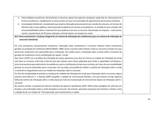 26
• Externalidades econômicas: desincentivar o consumo, apesar dos aspectos vantajosos, pode não ser interessante em
termos econômicos, notadamente no atual cenário em que há necessidade de aquecimento da economia brasileira.
• Arrecadação (eficiência): considerando que haveria tributação exclusivamente por ocasião do consumo, em termos de
eficiência das contas públicas, haveria grandes problemas em termos arrecadatórios, na medida em que o Estado não
teria previsibilidade sobre o momento em que poderia arcar com os recursos relacionados ao Imposto – neste ponto,
manter características do IR (como retenção na fonte) devem ser levadas em conta.
06.2.Seria conveniente a mudança integral de um sistema de tributação dos rendimentos para um sistema de tributação do
consumo? (Hendrick)
Em uma perspectiva exclusivamente econômica, tributação sobre rendimentos e consumo tributam fluxos econômicos
gerados na produção do rendimento (MUSTGRAVE, 1989). Assim a escolha sobre tributar renda ou consumo considera em que
ponta este rendimento será apreendido para a tributação. No modelo atual, a tributação sobre a renda colhe o momento da
geração do rendimento como manifestação da riqueza “renda”.
Alan Gunn (1979), em sua defesa da tributação da renda, apresenta uma série de críticas ao modelo de tributação da renda
com base no consumo, entre elas o fato de que este sistema seria menos adequado para medir a capacidade contributiva e
seria inconveniente para administrar (na medida em que os contribuintes teriam que controlar, por meio de uma contabilidade
pessoal, os recursos destinados para o consumo). Em sua visão, seria preferível melhor o sistema de tributação sobre a renda
a convertê-lo integralmente para um modelo de tributação sobre o consumo.
Em face da complexidade envolvida na mudança de modelos de tributação da renda para tributação sobre o consumo, alguns
autores como McLure Jr. e Zodrow (2007) propõem a adoção de instrumentos híbridos, com que buscam corrigir algumas
falhas do sistema da tributação sobre a renda atual por meio da incorporação de instrumentos típicos da tributação sobre o
consumo.
No mesmo sentido, a proposta de reforma tributária do governo republicano (GOP, 2016) relata vantagens de reformas em
direção a uma tributação sobre a renda baseada no consumo. No entanto, apresenta propostas mais factíveis e diretas, como
a adoção da de um modelo de “full expensing” para investimentos e capital.
 