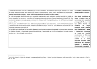 30
22
MCLURE, Charles E.; ZODROW, George R. Consumption-based Direct Taxes: A Guided Tour of the Amusement Park. FinanzArchiv / Public Finance Analysis, v. 63, n. 2, p.
285–307, 2007.
A tributação baseada no consumo é defendida por reduzir os problemas decorrentes da mensuração da renda e dos ganhos
de capital, da desnecessidade de se distinguir as dívidas e os investimentos, acabar com as dificuldades com amortização e
exaustão, por tributar a poupança apenas uma única vez e por não ser influenciada pela inflação.22
No Brasil, a tributação na sistemática do lucro presumido se aproximaria desse modelo, se houvesse isenções em relação aos
valores poupados. Isso porque, na sistemática do lucro presumido, é aplicada uma alíquota fixa sobre a receita auferida. Caso
houvesse isenção para a renda poupada, a consequência direta seria da tributação daquilo que foi, de fato, consumido pela
pessoa jurídica.
Com isso, caso no modelo brasileiro fosse adotada isenção para todos os tipos de poupança, haveria maior aproximação com
o modelo baseado no consumo. A isenção para a poupança é essencial para reduzir das atuais distorções decorrentes da dupla
tributação da poupança e da inflação.
Por fim, para evitar distorções em um modelo baseado no consumo, seria importante tributar as transferências de poupanças
em alíquotas similares a tributação da renda consumida. Afinal, a desoneração das transferências poderia acarretar a abusos,
que levariam à não tributação desses valores.
que tenham características
de tributo sobre o consumo.
Além disso, convidamos a
colega a debater com os
seminaristas sobre os efeitos
para a geração da poupança
que podem decorrer da
existência de cargas
tributárias muito diversas
entre tributos sobre a renda
e tributos sobre o consumo
no Brasil, em especial
considerando a diferença
temporal entre a renda
auferida e a renda
consumida (questões sobre
antecipação do consumo,
incentivo à poupança e
diferimento da tributação).
 