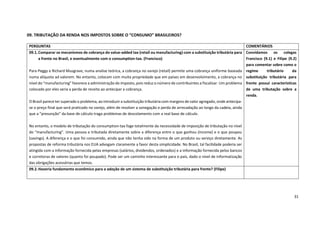 31
09. TRIBUTAÇÃO DA RENDA NOS IMPOSTOS SOBRE O “CONSUMO” BRASILEIROS?
PERGUNTAS COMENTÁRIOS
09.1.Comparar os mecanismos de cobrança do value-added tax (retail ou manufacturing) com a substituição tributária para
a frente no Brasil, e eventualmente com o consumption-tax. (Francisco)
Para Peggy e Richard Musgrave, numa analise teórica, a cobrança no varejo (retail) permite uma cobrança uniforme baseada
numa alíquota ad valorem. No entanto, colocam com muita propriedade que em países em desenvolvimento, a cobrança no
nível do “manufacturing” favorece a administração do imposto, pois reduz o número de contribuintes a fiscalizar. Um problema
colocado por eles seria a perda de receita ao antecipar a cobrança.
O Brasil parece ter superado o problema, ao introduzir a substituição tributária com margens de valor agregado, onde antecipa-
se o preço final que será praticado no varejo, além de resolver a sonegação e perda de arrecadação ao longo da cadeia, ainda
que a “presunção” da base de cálculo traga problemas de descolamento com a real base de cálculo.
No entanto, o modelo de tributação do consumption-tax foge totalmente da necessidade de imposição de tributação no nível
do “manufacturing”. Uma pessoa e tributada diretamente sobre a diferença entre o que ganhou (income) e o que poupou
(savings). A diferença e o que foi consumido, ainda que não tenha sido na forma de um produto ou serviço diretamente. As
propostas de reforma tributária nos EUA advogam claramente a favor desta simplicidade. No Brasil, tal facilidade poderia ser
atingida com a informação fornecida pelas empresas (salários, dividendos, ordenados) e a informação fornecida pelos bancos
e corretoras de valores (quanto foi poupado). Pode ser um caminho interessante para o país, dado o nível de informatização
das obrigações acessórias que temos.
Convidamos os colegas
Francisco (9.1) e Filipe (9.2)
para comentar sobre como o
regime tributário da
substituição tributária para
frente possui características
de uma tributação sobre a
renda.
09.2.Haveria fundamento econômico para a adoção de um sistema de substituição tributária para frente? (Filipe)
 