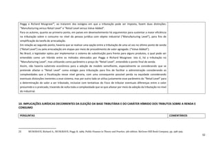 32
10. IMPLICAÇÕES JURÍDICAS DECORRENTES DA ELEIÇÃO DA BASE TRIBUTÁRIA E DO CARÁTER HÍBRIDO DOS TRIBUTOS SOBRE A RENDA E
CONSUMO
23 MUSGRAVE, Richard A., MUSGRAVE, Peggy B. 1989. Public Finance in Theory and Practice. 5th edition. McGraw-Hill Book Company, pp. 398-399.
Peggy e Richard Musgrave23
, ao tratarem dos estágios em que a tributação pode ser imposta, fazem duas distinções:
“Manufacturing versus Retail Level” e “Retail Level versus Value Added”.
Para os autores, quanto ao primeiro ponto, em países em desenvolvimento há argumentos para sustentar a maior eficiência
na tributação sobre o consumo no nível da pessoa jurídica com objeto industrial (“Manufacturing Level”), para fins de
simplificação da tarefa de arrecadação.
Em relação ao segundo ponto, haveria que se realizar uma opção entre a tributação de uma só vez no último ponto de venda
(“Retail Level”) ou pela arrecadação em etapas por meio de procedimento de valor agregado. (“Value Added”).
No Brasil, o legislador optou por implementar o sistema de substituição para frente para alguns produtos, o qual pode ser
entendido como um híbrido entre os métodos elencados por Peggy e Richard Musgrave: isto é, há a tributação no
“Manufacturing Level”, mas utilizando como parâmetro o preço do “Retail Level”, entendido o ponto final de venda.
Assim, não haveria substrato econômico para a adoção de modelo semelhante, especialmente se considerando que se
pretende afastar o “Retail Level” como estágio para tributação para fins de facilitar a administração considerando as
complexidades que a fiscalização nesse nível geraria, com uma consequente possível perda na equidade considerando
eventuais distorções inerentes a esse sistema, mas por outro lado se utiliza justamente esse parâmetro do “Retail Level” para
a determinação do valor a ser tributado, inclusive com tentativas do Fisco de tributar eventuais diferenças entre o valor
presumido e o praticado, trazendo de volta toda a complexidade que se quis afastar por meio da adoção da tributação no nível
do industrial.
PERGUNTAS COMENTÁRIOS
 