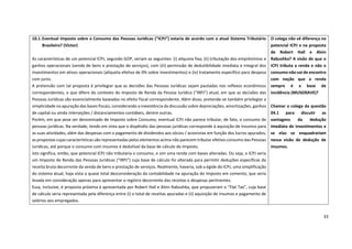 33
10.1.Eventual Imposto sobre o Consumo das Pessoas Jurídicas (“ICPJ”) estaria de acordo com o atual Sistema Tributário
Brasileiro? (Victor)
As características de um potencial ICPJ, segundo GOP, seriam as seguintes: (i) alíquota fixa; (ii) tributação dos empréstimos e
ganhos operacionais (venda de bens e prestação de serviços), com (iii) permissão de dedutibilidade imediata e integral dos
investimentos em ativos operacionais (alíquota efetiva de 0% sobre investimentos) e (iv) tratamento específico para despesa
com juros.
A pretensão com tal proposta é privilegiar que as decisões das Pessoas Jurídicas sejam pautadas nos reflexos econômicos
correspondentes, o que difere do contexto do Imposto de Renda da Pessoa Jurídica (“IRPJ”) atual, em que as decisões das
Pessoas Jurídicas são essencialmente baseadas no efeito fiscal correspondente. Além disso, pretende-se também privilegiar a
simplicidade na apuração das bases fiscais, considerando a inexistência da discussão sobre depreciações, amortizações, ganhos
de capital ou ainda interseções / distanciamentos contábeis, dentre outras.
Porém, em que pese ser denominado de Imposto sobre Consumo, eventual ICPJ não parece tributar, de fato, o consumo de
pessoas jurídicas. Na verdade, tendo em vista que o dispêndio das pessoas jurídicas corresponde à aquisição de insumos para
as suas atividades, além das despesas com o pagamento de dividendos aos sócios / acionistas em função dos lucros apurados,
as propostas cujas características são representadas pelos elementos acima não parecem tributar efetivo consumo das Pessoas
Jurídicas, até porque o consumo com insumos é dedutível da base de cálculo do Imposto.
Isto significa, então, que potencial ICPJ não tributaria o consumo, e sim uma renda com bases alteradas. Ou seja, o ICPJ seria
um Imposto de Renda das Pessoas Jurídicas (“IRPJ”) cuja base de cálculo foi alterada para permitir deduções específicas da
receita bruta decorrente da venda de bens e prestação de serviços. Realmente, haveria, sob a égide do ICPJ, uma simplificação
do sistema atual, haja vista a quase total desconsideração da contabilidade na apuração do Imposto em comento, que seria
levada em consideração apenas para apresentar o registro decorrente das receitas e despesas pertinentes.
Essa, inclusive, é proposta próxima à apresentada por Robert Hall e Alvin Rabushka, que propuseram o “Flat Tax”, cuja base
de cálculo seria representada pela diferença entre (i) o total de receitas apuradas e (ii) aquisição de insumos e pagamento de
salários aos empregados.
O colega não vê diferença no
potencial ICPJ e na proposta
de Robert Hall e Alvin
Rabushka? A visão de que o
ICPJ tributa a renda e não o
consumo não vai de encontro
com noção que a renda
sempre é a base de
incidência (MUSGRAVE)?
Chamar o colega da questão
04.1 para discutir as
vantagens da dedução
imediata de investimentos e
se elas se enquadrariam
nessa visão de dedução de
insumos.
 