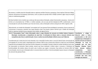 35
No entanto, o modelo atual de tributação sobre os ingressos também favorece a poupança. Como explicam Slemrod e Bakija,
diversos mecanismos de poupança americanos, como os planos de pensão 401k e 403(b) conferem algum tipo de isenção
sobre os rendimentos gerados.
No Brasil também temos modelos que, ainda que não seja zerada a tributação, acabam favorecendo a poupança - mesmo sem
termos um consumption-tax. O PGBL e o melhor exemplo, uma vez que permite dedução do IRPF, condicionado a uma
manutenção em conta de previdência por mais de 10 anos, onde a tributação na fonte começaria em 35% e regride a 10%.
Naturalmente, um modelo de tributação “consumption-tax” para pessoas físicas privilegiaria a poupança, já que as pessoas só
consumiriam o necessário, evitando uma carga tributária maior. No entanto, pode-se afirmar que o modelo de tributação
sobre os ingressos também buscou equiparar este modelo, de alguma forma.
10.4.O “Consumption Taxes” relata informações sobre a carga tributária do consumo em âmbito Federal, Estadual e
Municipal, reconhecendo a competência de cada Ente. A instituição do tributo sobre o consumo retiraria essa
competência dos Entes na administração. Como o caráter da extrafiscalidade refletiria nesse caso? (Marina)
Considerando que a renda não seria mais tributada, mas a tributação incidiria sobre o consumo deverá haver centralização de
arrecadação em um ente e após a repatriação para os demais. Sabe-se que a maioria dos tributos é criada com uma finalidade
específica de arrecadação fiscal, para fazer frente às despesas na sociedade. Contudo, ainda há o caráter extrafiscal como meio
de intervenção na economia. Nesse sentido, mesmo que fosse instituído o tributo sobre o consumo, o fenômeno da
extrafiscalidade não poderia deixar de existir, pois é prática que regula a economia. Essa prática se tornaria difícil de
concretização, uma vez que a tributação sobre o consumo deixa de verificar o local da produção e passa a buscar a tributação
do consumo das pessoas físicas.
Convidamos a colega a
discorrer sobre o tema,
questionando se não seria
desejável que a tributação no
local do consumo ao invés da
tributação no local da
produção que, em tese,
favorece disputas fiscais
entre pessoas políticas
competentes. Assim
considerando, a tributação
do consumo e não no local da
produção não seria uma
vantagem do sistema?
 