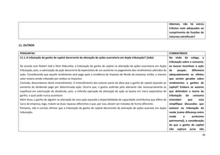 36
11. OUTROS
Ademais, não há outros
tributos mais adequados ao
cumprimento de funções de
natureza extrafiscais?
PERGUNTAS COMENTÁRIOS
11.1.A tributação do ganho de capital decorrente da alienação de ações acarretaria em dupla tributação? (João)
De acordo com Robert Hall e Alvin Rabushka, a tributação do ganho de capital na alienação de ações acarretaria em dupla
tributação, pois, a valorização da ação decorreria da expectativa de um aumento no pagamento dos rendimentos advindos da
ação. Considerando que aquele rendimento será pago após a incidência do Imposto de Renda da empresa, então, o mesmo
valor estaria sendo tributado por ambos os impostos.
Contudo, descordamos deste entendimento. O entendimento dos autores parte da ideia que o ganho de capital equivale ao
aumento do dividendo pago por determinada ação. Ocorre que, o ganho auferido pelo alienante não necessariamente se
espelhará em valorização do dividendo, pois, a referida operação de alienação de ação se baseia em mera expectativa de
ganho, o qual pode nunca acontecer.
Além disso, o ganho de alguém na alienação de uma ação equivale a disponibilidade de capacidade contributiva que difere do
lucro da empresa, logo, tratam-se duas riquezas diferentes e que, por isso, devem ser tratadas de forma diferente.
Portanto, não é correto afirmar que a tributação do ganho de capital decorrente da alienação de ações acarrete em dupla
tributação.
Na visão do colega, a
tributação sobre o consumo,
ao buscar incentivar a ação
de poupar, diferencia
adequadamente os efeitos
que seriam gerados sobre
rendimentos e ganhos de
capital? Embora os autores
que defendem a teoria da
tributação do consumo
entendam que esta
simplifique discussões que
existem na tributação da
renda (como diferença entre
renda e acréscimo
patrimonial), a consideração
de que o ganho de capital
não captura juros não
 