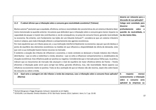 37
24
Richard Musgrave e Peggy Musgrave; Schoueri, baseando-se em Stiglitz.
25
SCHOUERI, Luís Eduardo. Direito tributário. 4ª Ed. São Paulo: Saraiva, 2014, Capítulo I, Itens 2 a 7, pp. 35-69.
deveria ser relevante para a
discussão de sua aplicação?
11.2 É cabível afirmar que a tributação sobre o consumo gera neutralidade econômica? (Tatiane)
Muitos autores24
postulam que a equidade, eficiência, certeza e neutralidade são características de um sistema tributário ideal.
Como mencionado na questão anterior, há autores que defendem que a tributação sobre o consumo gera menor impacto na
capacidade de poupar e investir dos contribuintes e, via de consequência, no preço do consumo futuro, gerando neutralidade
na economia. No entanto, com fundamento nas lições de Luís Eduardo Schoueri25
, considera-se que um sistema tributário
neutro é utópico, pois toda tributação afetará o comportamento dos agentes econômicos.
Por mais equânime que um tributo possa ser, a sua instituição interferirá fatalmente na economia; seja por que ele desloca o
ponto de equilíbrio dos elementos econômicos na medida em que influencia a disponibilidade de oferta de demanda, visto
que com a sua instituição haverá menos recursos no mercado.
É evidente a vocação dos tributos de influenciar a economia, e neste contexto se destacam a função indutora dos tributos
(distributiva – que se volta a redistribuir a renda; alocativa – que se volta a influenciar comportamentos e; estabilizadora da
situação econômica). Esta influência pode ser positiva ou negativa. Considerando que o mercado possui falhas que, na prática,
indicam que os mecanismos de mercado não alcançam o nível de equilíbrio de maior eficiência (ótimo de Pareto – Pareto
eficiente) a tributação pode servir para corrigir tais falhas, gerando eficiência, mas, não neutralidade. Neste aspecto sua
influência na economia revela-se positiva. Trata-se da a aceitação de que os tributos não são neutros, sejam eles sobre bases
do consumo ou sobre a renda.
Colega será convidada para
discorrer mais
profundamente sobre a
questão da neutralidade, à
luz dos textos lidos.
11.3 Qual seria a vantagem em não tributar a renda das empresas, caso a tributação sobre o consumo fosse aplicada?
(Marina)
A resposta merece
esclarecimento: a tributação
sobre o consumo seria
aplicável às empresas ou
 