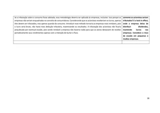 38
Se a tributação sobre o consumo fosse adotada, essa metodologia deveria ser aplicada às empresas, inclusive. Isso porque as
empresas não seriam enquadradas no conceito de consumidoras. Considerando que os acionistas receberiam os lucros, apenas
eles devem ser tributados, mas apenas quando do consumo. Introduzir esse método tornaria as empresas mais rentáveis, pois
o lucro seria bruto, não havia mais dedução tributária, maximizando os resultados. A tributação dos acionistas não ficaria
prejudicada por eventual evasão, pois sendo rentável a empresa não haveria razão para que os sócios deixassem de receber
periodicamente seus rendimentos apenas com a intenção de burlar o fisco.
somente os acionistas seriam
tributados? E o lock-in effect,
onde a empresa deixa de
distribuir dividendos,
mantendo lucros nas
empresas. Considere o risco
de evasão em pequenas e
medias empresas.
 