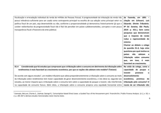 6
1
Exemplo, McLure, Charles E., Zodrow, George R,. Consumption-based Direct taxes: a Guided Tour of the Amusement park. FinanzArchiv / Public Finance Analysis. [s.l.], v. 63, n.
2, p. 285-307 e demais estudos mencionados neste mesmo texto.
fiscalização e arrecadação individual da renda de milhões de Pessoas Físicas). A progressividade da tributação da renda não
possui relevância suficiente para ser usada como contraponto principal na escolha de sua adoção como principal vetor na
política fiscal de um pais, seja desenvolvido ou não, conforme a proporcionalidade já demonstrou historicamente (já que o
caráter redistributivo da progressividade fiscal não é fácil de perceber em países subdesenvolvidos, corruptos e com pouca
transparência fiscal e financeira do ente público).
da Fazenda, em 1891 –
citação em Schoueri, Luís
Eduardo. Direito Tributário.
9ª Ed. Saraiva, São Paulo,
2019. p. 431.), bem como
pesquisas que demonstram
que o imposto de renda
reduz a regressividade do
sistema
Chamar ao debate a colega
da questão 01.4, haja vista
questiona por qual motivo os
países não adotam a
tributação sobre consumo
que, em tese, é mais
favorável ao crescimento.
01.4 Considerando que há estudos que comprovam que a tributação sobre o consumo em detrimento da tributação sobre
rendimentos é mais favorável ao crescimento econômico, por que as nações não adotam este modelo? (Tatiane)
De acordo com alguns estudos1
, um modelo tributário que adota preponderantemente a tributação sobre o consumo ao invés
da tributação sobre rendimentos tem maior capacidade de gerar desenvolvimento econômico, e isto deve-se, segundo tais
estudos, ao menor impacto que a tributação sobre o consumo tem sobre a capacidade de poupar e investir, não interferindo
na capacidade de consumo futura. Além disto, a tributação sobre o consumo propicia uma equidade horizontal entre
Na visão da colega, como a
capacidade de poupar e
investir promove o
desenvolvimento
econômico, premissa da
tributação pelo consumo? O
receio de ser tributado não
 