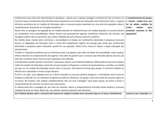 8
rendimentos como fator que desestimularia a poupança - aponta que a suposta vantagem econômica de não se tributar no
momento que os rendimentos são auferidos estaria baseada em um mundo sem tributação como referencial. Assim, a suposta
eficiência econômica de um modelo de tributação sobre o consumo estaria assentada um uma série de suposições sobre o
comportamento de pessoas em situações hipotéticas.
Nesta linha, as vantagens da migração de um modelo baseado no rendimento para um modelo baseado no consumo devem
ser ponderadas como possibilidades, efeitos futuros que pressuporiam agentes econômicos eficientes. No entanto, tais
vantagens podem não se concretizar, pois sofrem inflexões de outros fatores culturais e políticos.
No modelo atual, visando evitar promover a neutralidade em relação aos rendimentos destinados à poupança (consumo
futuro), as legislações da tributação sobre a renda têm estabelecido regimes de exceção para evitar que rendimentos
destinados a poupança sejam tributados quando de sua aquisição. Desta forma, busca-se afastar a dupla tributação dos
investimentos.
Também é importante ponderar que os incentivos atuais à poupança, para além do efeito da neutralidade, visam produzir
efeitos indutores no comportamento dos agentes. Para além de garantir que o consumo seja tributado apenas uma vez, por
meio dos incentivos atuais, busca-se que a poupança seja realizada.
Considerando o quadro atual de “incentivos” à poupança, autores como Slemrod e Bakija (p. 286) ponderam que uma mudança
radical do modelo de tributação a partir do consumo poderia enfraquecer o sistema de aposentadorias e pensões, na medida
em que, em um modelo de tributação neutro sobre o consumo, não haveria incentivo para poupar. O consumo imediato ou
diferido seria submetido à mesma carga tributária.
Ao fim e ao cabo, uma migração para um sistema baseado no consumo poderia assegurar a neutralidade entre consumo
imediato ou diferido. Em um ambiente de agentes econômicos eficientes, isto iguala o peso da escolha de consumir agora ou
no futuro. No entanto, este modelo verdadeiramente não cria uma “vantagem” para quem poupa, de forma a tornar o
comportamento de consumir no futuro mais interessante.
O sistema atual tem a vantagem de, por meio do incentivo, alterar o comportamento tornando menos atrativo o consumo
imediato de parte da renda. Neste viés, seus efeitos indutores parecem mais eficientes.
o comportamento de poupar
e investir, acabar-se-ia por
ter de adotar medidas de
cunho indutor para
promover consumo (e não
poupança)?
01.6 Tributos diretos sobre o consumo são neutros em relação à escolha entre consumir hoje ou no futuro? (Guilherme) Conversa com a Questão 1.5.
 