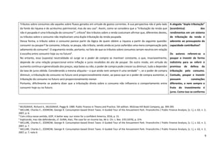 9
2
MUSGRAVE, Richard A., MUSGRAVE, Peggy B. 1989. Public Finance in Theory and Practice. 5th edition. McGraw-Hill Book Company, pp. 394-395.
3
MCLURE, Charles E.; ZODROW, George R. Consumption-based Direct Taxes: A Guided Tour of the Amusement Park. FinanzArchiv / Public Finance Analysis, [s. l.], v. 63, n. 2,
2007, p. 6.
4
Com crítica nesse sentido, GOP, A better way: our vision for a confident America, 2016, p. 15.
5
Explicando, mas não defendendo, cf. GUNN, Alan, The case for an income tax, 46 U. Chi. L. Rev. 370 (1979), p. 374.
6
MCLURE, Charles E.; ZODROW, George R. Consumption-based Direct Taxes: A Guided Tour of the Amusement Park. FinanzArchiv / Public Finance Analysis, [s. l.], v. 63, n. 2,
2007, p. 7.
7
MCLURE, Charles E.; ZODROW, George R. Consumption-based Direct Taxes: A Guided Tour of the Amusement Park. FinanzArchiv / Public Finance Analysis, [s. l.], v. 63, n. 2,
2007, p. 7, nota 4.
Tributos sobre consumos são aqueles sobre fluxos gerados em virtude de gastos correntes. A sua perspectiva não é pelo lado
da fonte da riqueza e do acréscimo patrimonial, mas do seu uso2
. Assim, como se considera que a “tributação da renda que
não é poupada é uma tributação do consumo”3
, críticos4
dos tributos sobre a renda costumam afirmar que, diferentes destes,
os tributos sobre o consumo não implicariam uma dupla tributação da renda poupada.
Dessa forma, o tributo sobre o consumo parece partir da lógica de quem obtém a riqueza a partir da seguinte questão:
consumir ou poupar? Se consome, tributa; se poupa, não tributa, sendo ainda os juros auferidos uma mera compensação pelo
adiamento do consumo5
. O argumento reside, portanto, no fato de que os tributos sobre consumos seriam neutros em relação
à escolha entre consumir hoje ou no futuro6
.
No entanto, essa (suposta) neutralidade só surge se o poder de compra se mantiver constante, o que, invariavelmente,
depende de uma relação proporcional entre inflação e juros recebidos do ato de poupar. De outro modo, em virtude do
aumento contínuo e generalizado dos preços, seja baixo ou não, o poder de compra pode crescer ou diminuir, tudo a depender
da taxa de juros obtida. Considerando a mesma alíquota – o que ainda nem sempre é uma verdade7
–, se o poder de compra
diminuir, a tributação do consumo no futuro será proporcionalmente maior, ao passo que se o poder de compra aumentar, a
tributação do consumo no futuro será proporcionalmente menor.
Portanto, dificilmente se poderia dizer que a tributação direta sobre o consumo não influencia o comportamento entre
consumir hoje ou no futuro.
A alegada “dupla tributação”
(econômica) dos
rendimentos em um sistema
de tributação da renda é
aderente ao pressuposto da
capacidade contributiva?
Os autores referem-se a
poupar e investir de forma
indistinta para se referir à
premissa de defesa da
tributação pelo consumo.
Contudo, poupar e investir
possuem conotações
diferentes, e nem sempre o
fruto do investimento é
juros. Como isso se conforma
 