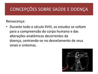 Renascença:
• Durante todo o século XVIII, os estudos se voltam
para a compreensão do corpo humano e das
alterações anatômicas decorrentes da
doença, centrando-se no desvelamento de seus
sinais e sintomas.
CONCEPÇÕES SOBRE SAÚDE E DOENÇA
 