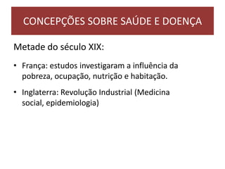 Metade do século XIX:
• França: estudos investigaram a influência da
pobreza, ocupação, nutrição e habitação.
• Inglaterra: Revolução Industrial (Medicina
social, epidemiologia)
CONCEPÇÕES SOBRE SAÚDE E DOENÇA
 