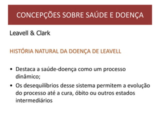 Leavell & Clark
HISTÓRIA NATURAL DA DOENÇA DE LEAVELL
• Destaca a saúde-doença como um processo
dinâmico;
• Os desequilíbrios desse sistema permitem a evolução
do processo até a cura, óbito ou outros estados
intermediários
CONCEPÇÕES SOBRE SAÚDE E DOENÇA
 