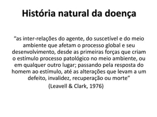 História natural da doença
“as inter-relações do agente, do suscetível e do meio
ambiente que afetam o processo global e seu
desenvolvimento, desde as primeiras forças que criam
o estímulo processo patológico no meio ambiente, ou
em qualquer outro lugar; passando pela resposta do
homem ao estímulo, até as alterações que levam a um
defeito, invalidez, recuperação ou morte”
(Leavell & Clark, 1976)
 