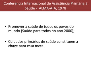 Conferência Internacional de Assistência Primária à
Saúde - ALMA-ATA, 1978
• Promover a saúde de todos os povos do
mundo (Saúde para todos no ano 2000);
• Cuidados primários de saúde constituem a
chave para essa meta.
 