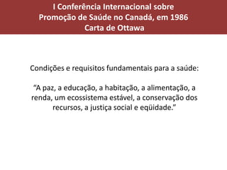 I Conferência Internacional sobre
Promoção de Saúde no Canadá, em 1986
Carta de Ottawa
Condições e requisitos fundamentais para a saúde:
“A paz, a educação, a habitação, a alimentação, a
renda, um ecossistema estável, a conservação dos
recursos, a justiça social e eqüidade.”
 