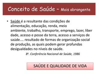 Conceito de Saúde – Mais abrangente
• Saúde é a resultante das condições de
alimentação, educação, renda, meio
ambiente, trabalho, transporte, emprego, lazer, liber
dade, acesso e posse da terra, acesso a serviços de
saúde.... resultado de formas de organização social
de produção, as quais podem gerar profundas
desigualdades no níveis de saúde.
8a. Conferência Nacional de Saúde, 1986
SAÚDE E QUALIDADE DE VIDA
 