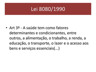 Lei 8080/1990
• Art 3º - A saúde tem como fatores
determinantes e condicionantes, entre
outros, a alimentação, o trabalho, a renda, a
educação, o transporte, o lazer e o acesso aos
bens e serviços essenciais(...)
 