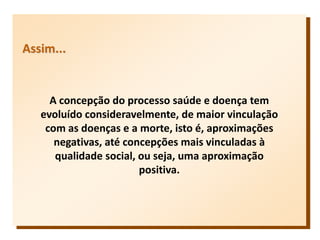 Assim...
A concepção do processo saúde e doença tem
evoluído consideravelmente, de maior vinculação
com as doenças e a morte, isto é, aproximações
negativas, até concepções mais vinculadas à
qualidade social, ou seja, uma aproximação
positiva.
 