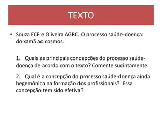 TEXTO
• Souza ECF e Oliveira AGRC. O processo saúde-doença:
do xamã ao cosmos.
1. Quais as principais concepções do processo saúde-
doença de acordo com o texto? Comente sucintamente.
2. Qual é a concepção do processo saúde-doença ainda
hegemônica na formação dos profissionais? Essa
concepção tem sido efetiva?
 