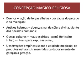 • Doença – ação de forças alheias - por causa do pecado
e da maldição;
• Antigos hebreus – doença sinal de cólera divina, diante
dos pecados humanos;
• Outras culturas – maus espíritos - xamã (feiticeiro
tribal) – rituais para expulsar o mal;
• Observações empíricas sobre a utilidade medicinal de
produtos naturais, transmitidas cuidadosamente de
geração a geração.
CONCEPÇÃO MÁGICO-RELIGIOSA
 