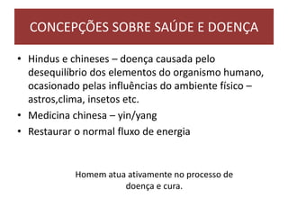 • Hindus e chineses – doença causada pelo
desequilíbrio dos elementos do organismo humano,
ocasionado pelas influências do ambiente físico –
astros,clima, insetos etc.
• Medicina chinesa – yin/yang
• Restaurar o normal fluxo de energia
CONCEPÇÕES SOBRE SAÚDE E DOENÇA
Homem atua ativamente no processo de
doença e cura.
 