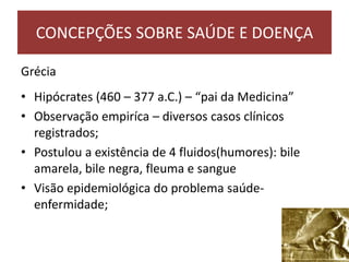 Grécia
• Hipócrates (460 – 377 a.C.) – “pai da Medicina”
• Observação empiríca – diversos casos clínicos
registrados;
• Postulou a existência de 4 fluidos(humores): bile
amarela, bile negra, fleuma e sangue
• Visão epidemiológica do problema saúde-
enfermidade;
CONCEPÇÕES SOBRE SAÚDE E DOENÇA
 