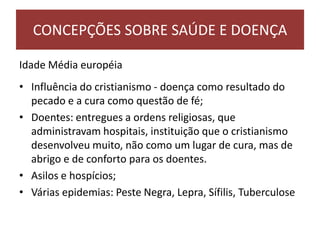 Idade Média européia
• Influência do cristianismo - doença como resultado do
pecado e a cura como questão de fé;
• Doentes: entregues a ordens religiosas, que
administravam hospitais, instituição que o cristianismo
desenvolveu muito, não como um lugar de cura, mas de
abrigo e de conforto para os doentes.
• Asilos e hospícios;
• Várias epidemias: Peste Negra, Lepra, Sífilis, Tuberculose
CONCEPÇÕES SOBRE SAÚDE E DOENÇA
 