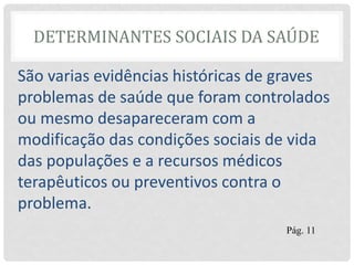 DETERMINANTES SOCIAIS DA SAÚDE
São varias evidências históricas de graves
problemas de saúde que foram controlados
ou mesmo desapareceram com a
modificação das condições sociais de vida
das populações e a recursos médicos
terapêuticos ou preventivos contra o
problema.
Pág. 11
 