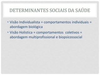 DETERMINANTES SOCIAIS DA SAÚDE
• Visão Individualista = comportamentos individuais =
abordagem biológica
• Visão Holistica = comportamentos coletivos =
abordagem multiprofissional e biopsicossocial
 