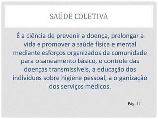 SAÚDE COLETIVA
É a ciência de prevenir a doença, prolongar a
vida e promover a saúde física e mental
mediante esforços organizados da comunidade
para o saneamento básico, o controle das
doenças transmissíveis, a educação dos
indivíduos sobre higiene pessoal, a organização
dos serviços médicos.
Pág. 11
 