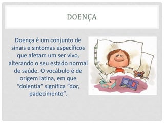 DOENÇA
Doença é um conjunto de
sinais e sintomas específicos
que afetam um ser vivo,
alterando o seu estado normal
de saúde. O vocábulo é de
origem latina, em que
“dolentia” significa “dor,
padecimento”.
 