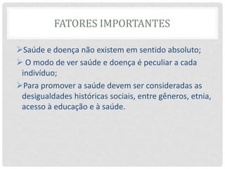 FATORES IMPORTANTES
Saúde e doença não existem em sentido absoluto;
 O modo de ver saúde e doença é peculiar a cada
indivíduo;
Para promover a saúde devem ser consideradas as
desigualdades históricas sociais, entre gêneros, etnia,
acesso à educação e à saúde.
 