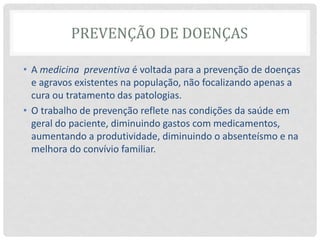 PREVENÇÃO DE DOENÇAS
• A medicina preventiva é voltada para a prevenção de doenças
e agravos existentes na população, não focalizando apenas a
cura ou tratamento das patologias.
• O trabalho de prevenção reflete nas condições da saúde em
geral do paciente, diminuindo gastos com medicamentos,
aumentando a produtividade, diminuindo o absenteísmo e na
melhora do convívio familiar.
 
