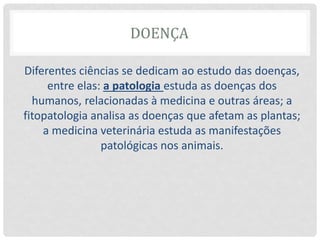 DOENÇA
Diferentes ciências se dedicam ao estudo das doenças,
entre elas: a patologia estuda as doenças dos
humanos, relacionadas à medicina e outras áreas; a
fitopatologia analisa as doenças que afetam as plantas;
a medicina veterinária estuda as manifestações
patológicas nos animais.
 