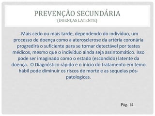 PREVENÇÃO SECUNDÁRIA
(DOENÇAS LATENTE)
Mais cedo ou mais tarde, dependendo do indivíduo, um
processo de doença como a aterosclerose da artéria coronária
progredirá o suficiente para se tornar detectável por testes
médicos, mesmo que o indivíduo ainda seja assintomático. Isso
pode ser imaginado como o estado (escondido) latente da
doença. O Diagnóstico rápido e o inicio do tratamento em temo
hábil pode diminuir os riscos de morte e as sequelas pós-
patologicas.
Pág. 14
 