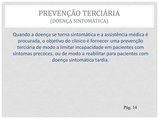 PREVENÇÃO TERCIÁRIA
(DOENÇA SINTOMÁTICA)
Quando a doença se torna sintomática e a assistência médica é
procurada, o objetivo do clínico é fornecer uma prevenção
terciária de modo a limitar incapacidade em pacientes com
sintomas precoces, ou de modo a reabilitar para pacientes com
doença sintomática tardia.
Pág. 14
 