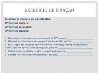 EXERCÍCIO DE FIXAÇÃO
Relacione as colunas e de a justificativa:
1Prevenção primária:
2Prevenção secundária:
3Prevenção terciária:
( ) Massagem em um paciente com sequela de AVC, porque:______________________
( ) Massagem em um paciente com contratura muscular porque:_________________
( ) Massagem nos músculos adutores da coxa, em um jogador de futebol (lateral
direito) após uma partida com prorrogação. porque:_____________________________
( )Palestra sobre qualidade de vida e massoterapia. porque:_____________________
( )Folheto informativo sobre Hipertensão. porque:_____________________________
 