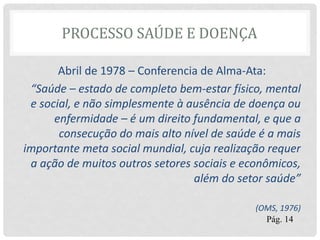 PROCESSO SAÚDE E DOENÇA
Abril de 1978 – Conferencia de Alma-Ata:
“Saúde – estado de completo bem-estar físico, mental
e social, e não simplesmente à ausência de doença ou
enfermidade – é um direito fundamental, e que a
consecução do mais alto nível de saúde é a mais
importante meta social mundial, cuja realização requer
a ação de muitos outros setores sociais e econômicos,
além do setor saúde”
(OMS, 1976)
Pág. 14
 