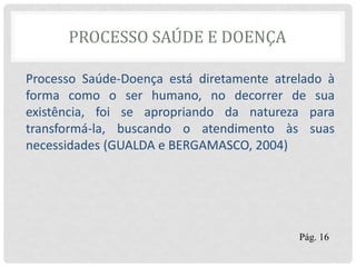 PROCESSO SAÚDE E DOENÇA
Processo Saúde-Doença está diretamente atrelado à
forma como o ser humano, no decorrer de sua
existência, foi se apropriando da natureza para
transformá-la, buscando o atendimento às suas
necessidades (GUALDA e BERGAMASCO, 2004)
Pág. 16
 