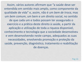 Assim, vários autores afirmam que “a saúde deve ser
entendida em sentido mais amplo, como componente da
qualidade de vida” e, assim, não é um bem de troca, mas
um bem comum, um bem e um direito social, no sentido
de que cada um e todos possam ter assegurado o
exercício e a prática deste direito à saúde, a partir da
aplicação e utilização de toda a riqueza disponível,
conhecimento e tecnologia que a sociedade desenvolveu
e vem desenvolvendo neste campo, adequados as suas
necessidades, envolvendo promoção e proteção da
saúde, prevenção, diagnóstico, tratamento e reabilitação
de doenças.
Pag 16
 