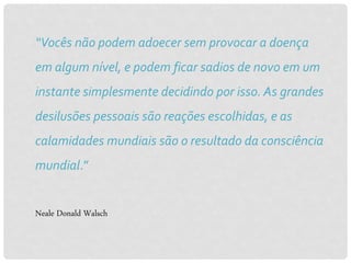 “Vocês não podem adoecer sem provocar a doença
em algum nível, e podem ficar sadios de novo em um
instante simplesmente decidindo por isso. As grandes
desilusões pessoais são reações escolhidas, e as
calamidades mundiais são o resultado da consciência
mundial.”
Neale Donald Walsch
 