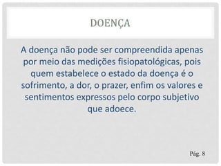 DOENÇA
A doença não pode ser compreendida apenas
por meio das medições fisiopatológicas, pois
quem estabelece o estado da doença é o
sofrimento, a dor, o prazer, enfim os valores e
sentimentos expressos pelo corpo subjetivo
que adoece.
Pág. 8
 