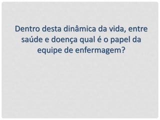 Dentro desta dinâmica da vida, entre
saúde e doença qual é o papel da
equipe de enfermagem?
 