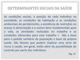DETERMINANTES SOCIAIS DA SAÚDE
As condições sociais, a posição de cada individuo na
sociedade, as condições de habitação e as condições
ambientais do peridomicilio, a existência de restrições no
acesso à alimentação e a outros bens fundamentais para
a vida, as atividades realizadas no trabalho e as
condições oferecidas para este trabalho = São a base
para o padrão sanitário da população e base da própria
saúde. São fatores que podem implicar uma serie de
riscos á saúde, em geral, estão além da possibilidade do
controle por parte dos indivíduos.
Pág. 10
 