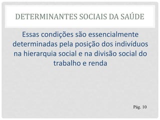 DETERMINANTES SOCIAIS DA SAÚDE
Essas condições são essencialmente
determinadas pela posição dos indivíduos
na hierarquia social e na divisão social do
trabalho e renda
Pág. 10
 