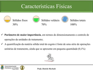 Características Físicas
Profa. Daniela Machado
30%
Sólidos fixos
70%
Sólidos voláteis
100%
Sólidos totais
 Parâmetro de maior importância, em termos de dimensionamento e controle de
operações da unidades de tratamento;
 A quantificação da matéria sólida total do esgoto é fonte de uma série de operações
unitárias de tratamento, ainda que se apresente em pequena quantidade (0,1%)
 