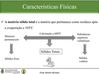 Características Físicas
Profa. Daniela Machado
 A matéria sólida total é a matéria que permanece como resíduos após
a evaporação a 103ºC
Calcinação a 600ºC Substâncias
orgânicas
volatilizam
Minerais
permanecem
Sólidos fixos Sólidos
voláteis
Sólidos Totais
 