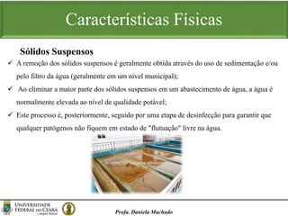 Características Físicas
Profa. Daniela Machado
 A remoção dos sólidos suspensos é geralmente obtida através do uso de sedimentação e/ou
pelo filtro da água (geralmente em um nível municipal);
 Ao eliminar a maior parte dos sólidos suspensos em um abastecimento de água, a água é
normalmente elevada ao nível de qualidade potável;
 Este processo é, posteriormente, seguido por uma etapa de desinfecção para garantir que
qualquer patógenos não fiquem em estado de "flutuação" livre na água.
Sólidos Suspensos
 