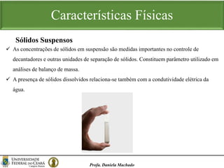 Características Físicas
Profa. Daniela Machado
 As concentrações de sólidos em suspensão são medidas importantes no controle de
decantadores e outras unidades de separação de sólidos. Constituem parâmetro utilizado em
análises de balanço de massa.
 A presença de sólidos dissolvidos relaciona-se também com a condutividade elétrica da
água.
Sólidos Suspensos
 