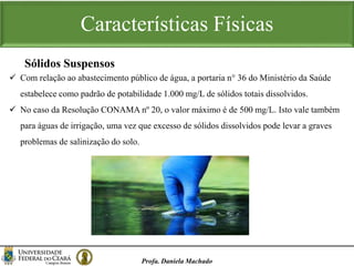 Características Físicas
Profa. Daniela Machado
 Com relação ao abastecimento público de água, a portaria n° 36 do Ministério da Saúde
estabelece como padrão de potabilidade 1.000 mg/L de sólidos totais dissolvidos.
 No caso da Resolução CONAMA nº 20, o valor máximo é de 500 mg/L. Isto vale também
para águas de irrigação, uma vez que excesso de sólidos dissolvidos pode levar a graves
problemas de salinização do solo.
Sólidos Suspensos
 